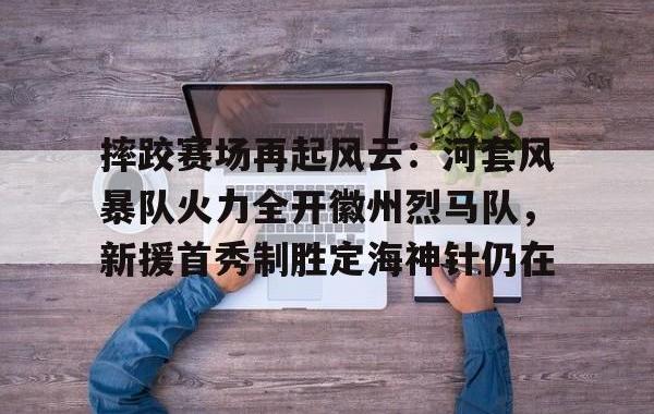 TK体育-摔跤赛场再起风云：河套风暴队火力全开徽州烈马队，新援首秀制胜定海神针仍在(战火烈马在线观看)