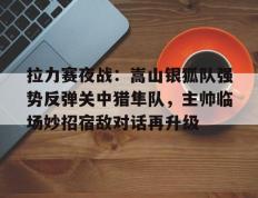TK体育- 拉力赛夜战：嵩山银狐队强势反弹关中猎隼队，主帅临场妙招宿敌对话再升级
